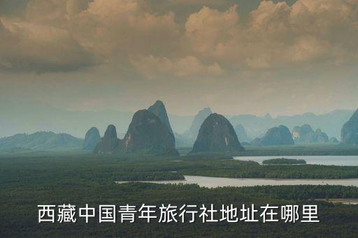 西藏青年国际旅行社发车点在哪里，西藏中国青年旅行社地址在哪里