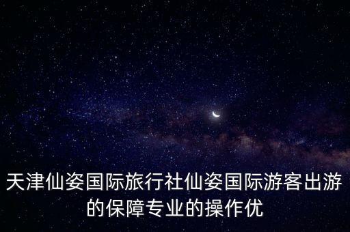 天津仙姿国际旅行社仙姿国际游客出游的保障专业的操作优