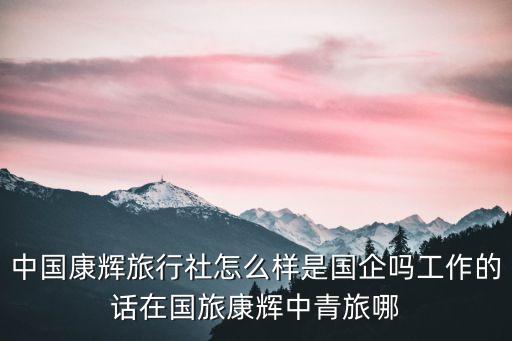中国康辉旅行社怎么样是国企吗工作的话在国旅康辉中青旅哪