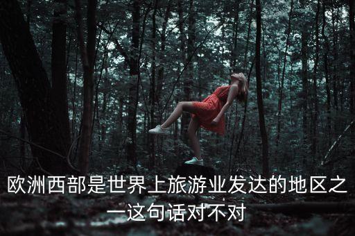 世界上旅游最发达的地区之一，欧洲西部是世界上旅游业发达的地区之一这句话对不对