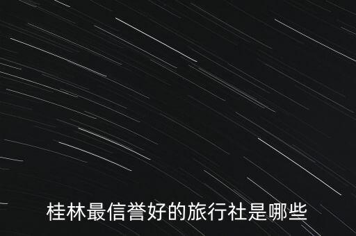 桂林地接旅行社排名，桂林最信誉好的旅行社是哪些