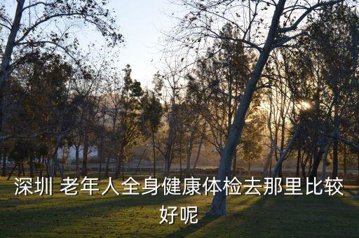 深圳老年人体检哪个医院好，深圳老年人去哪里做体检比较好呢