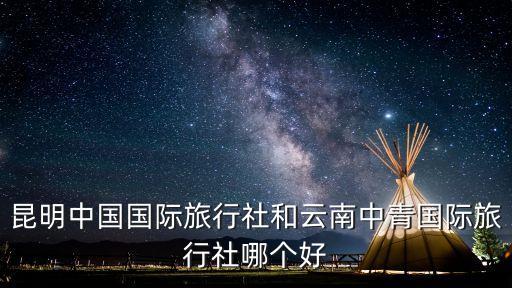 昆明中国国际旅行社和云南中青国际旅行社哪个好