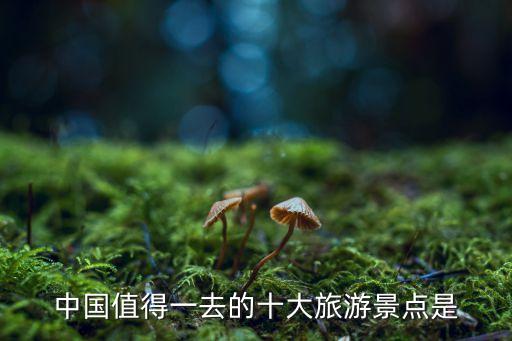 全国十大旅游必去，谁能告诉我中国十大旅游景点让你记忆最深刻的人活一世必须去