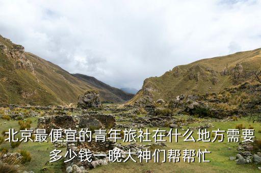 北京最便宜的青年旅社在什么地方需要多少钱一晚大神们帮帮忙