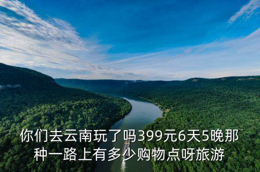 你们去云南玩了吗399元6天5晚那种一路上有多少购物点呀旅游