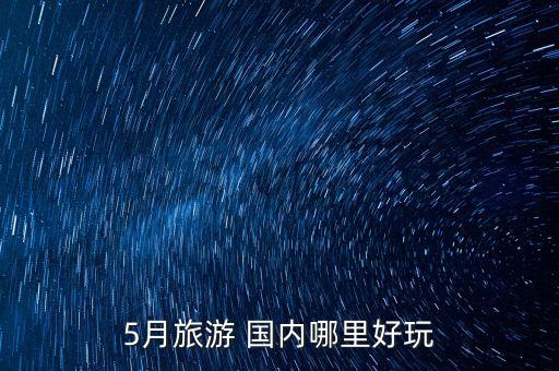 五月值得去的国内旅游有哪些，5月旅游 国内哪里好玩
