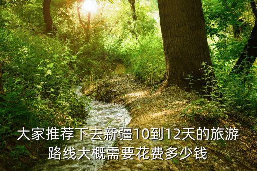 大家推荐下去新疆10到12天的旅游路线大概需要花费多少钱