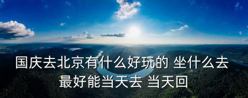 国庆去北京有什么好玩的 坐什么去 最好能当天去 当天回