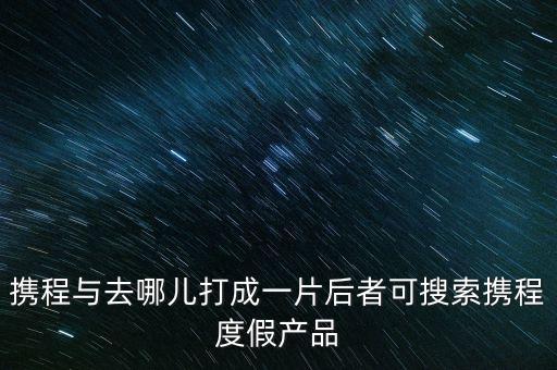 携程与去哪儿打成一片后者可搜索携程度假产品