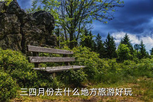 3月4月去哪玩，三四月份去什么地方旅游好玩