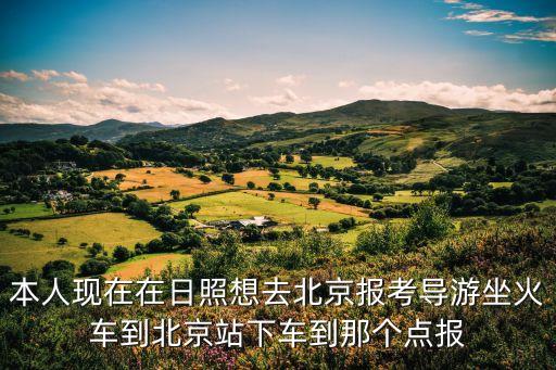 本人现在在日照想去北京报考导游坐火车到北京站下车到那个点报