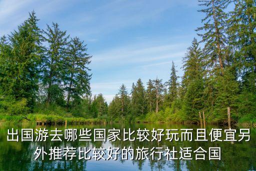 出国游去哪些国家比较好玩而且便宜另外推荐比较好的旅行社适合国