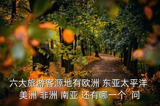 六大旅游客源地有欧洲 东亚太平洋 美洲 非洲 南亚 还有哪一个  问