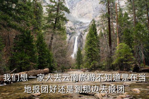 去云南在当地报团好吗，去云南旅游网上报团好还是当地报团好