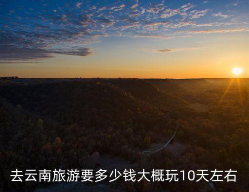 云南10日游攻略以及费用，想4月去云南自助游10天左右穷游的费用大概是多少行程怎么安排