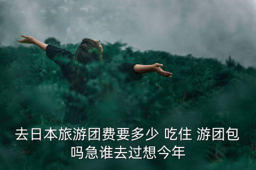 日本旅游团费怎么算，去日本旅游团费要多少 吃住 游团包吗急谁去过想今年