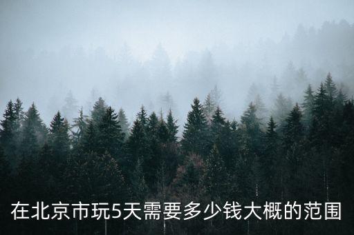 北京五天四晚旅游费用多少钱啊，在北京市玩5天需要多少钱大概的范围