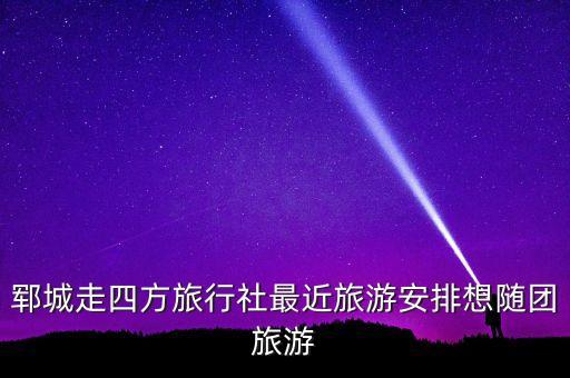 郓城旅游团联系方式查询，郓城走四方旅行社最近旅游安排想随团旅游