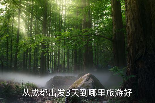 成都出发三日游最佳路线安排，从成都出发3天到哪里旅游好
