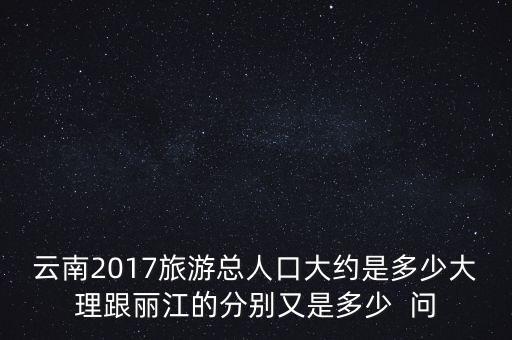 五一云南旅游人数，云南2017旅游总人口大约是多少大理跟丽江的分别又是多少  问