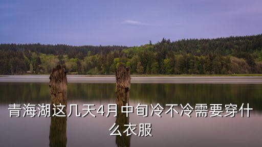 青海湖4月份去冷不冷，我想去青海湖四月清明节去但是不知道这时候好不好