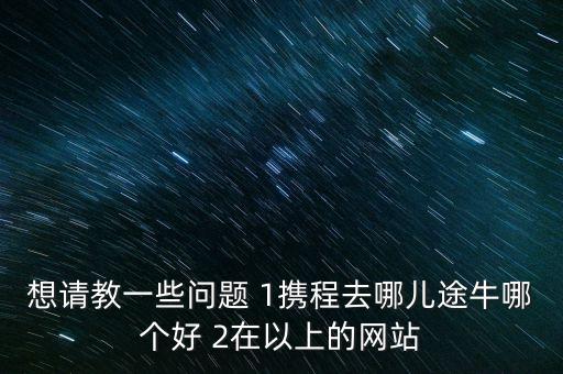 想请教一些问题 1携程去哪儿途牛哪个好 2在以上的网站