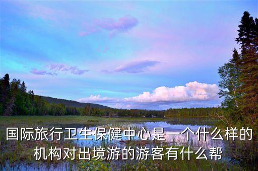 国际旅行卫生保健中心是一个什么样的机构对出境游的游客有什么帮