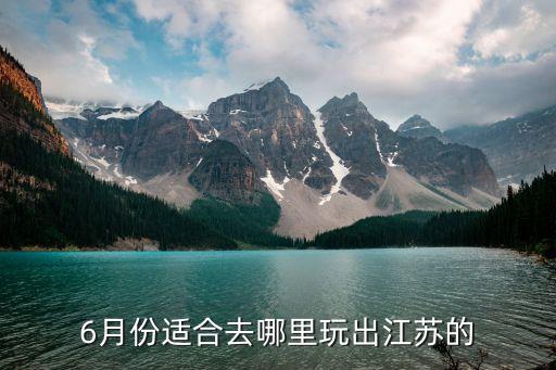 6月份旅游最佳地方江苏省，6月份适合去哪里玩出江苏的