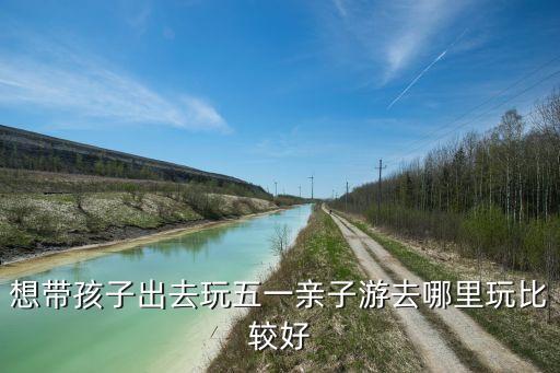 想带孩子出去玩五一亲子游去哪里玩比较好
