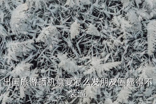 出国旅游晒机票要怎么发朋友圈显得不装逼