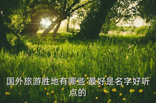国外旅游胜地有哪些 最好是名字好听点的