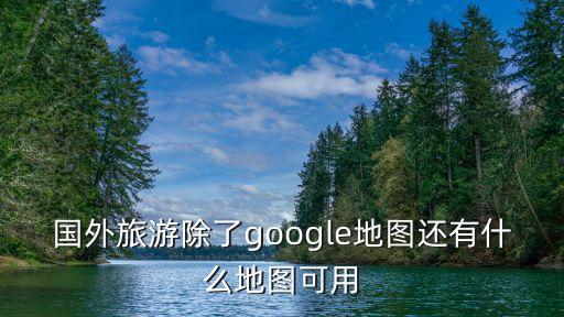 国外旅游除了google地图还有什么地图可用