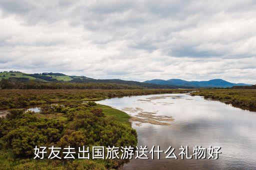 朋友去国外旅游送什么东西，好友去出国旅游送什么礼物好