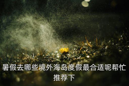暑假去哪些境外海岛度假最合适呢帮忙推荐下