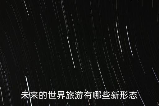 国外有什么新兴的旅游方式，未来的世界旅游有哪些新形态