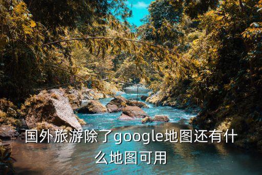 国外旅游除了google地图还有什么地图可用