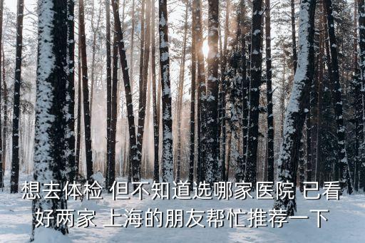 想去体检 但不知道选哪家医院 已看好两家 上海的朋友帮忙推荐一下