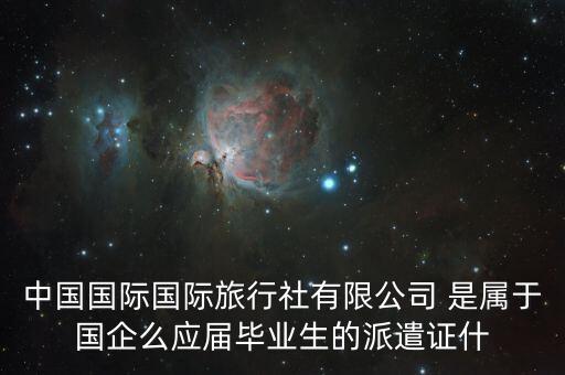 中国国际国际旅行社有限公司 是属于国企么应届毕业生的派遣证什