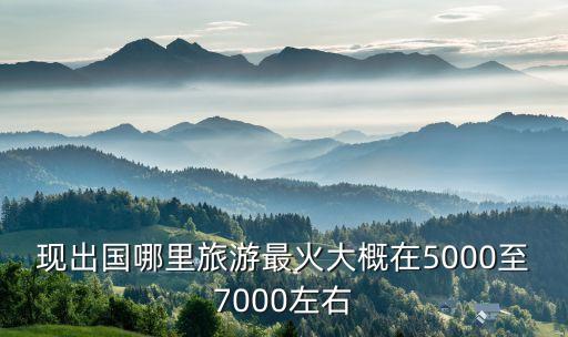 现出国哪里旅游最火大概在5000至7000左右