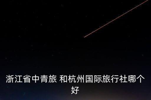 杭州国际旅游怎么样，浙江省中青旅 和杭州国际旅行社哪个好