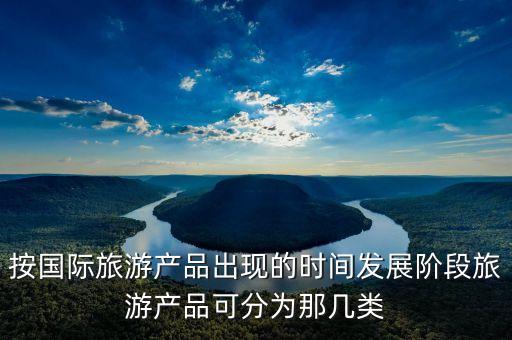 什么是国际旅游产品，按国际旅游产品出现的时间发展阶段旅游产品可分为那几类