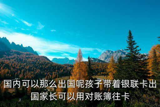 国内可以那么出国呢孩子带着银联卡出国家长可以用对账簿往卡
