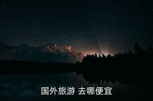 韩国飞国外哪里便宜点旅游，在国外哪里旅游最便宜又好玩