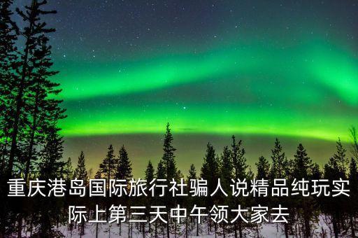 重庆港岛国际旅行社骗人说精品纯玩实际上第三天中午领大家去