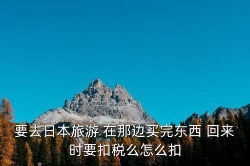 要去日本旅游 在那边买完东西 回来时要扣税么怎么扣