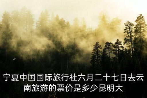 宁夏中国国际旅行社六月二十七日去云南旅游的票价是多少昆明大