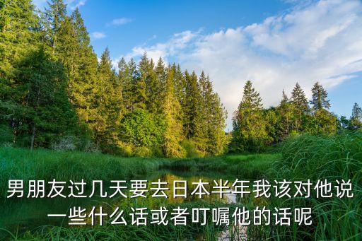 男朋友过几天要去日本半年我该对他说一些什么话或者叮嘱他的话呢