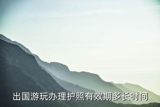 国际旅游护照有效时间多久，出国游玩办理护照有效期多长时间