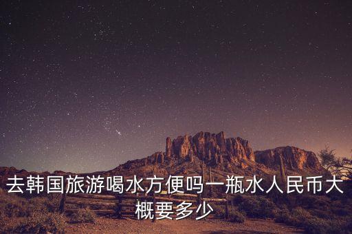 国外旅游喝水多少钱一天，去韩国旅游喝水方便吗一瓶水人民币大概要多少